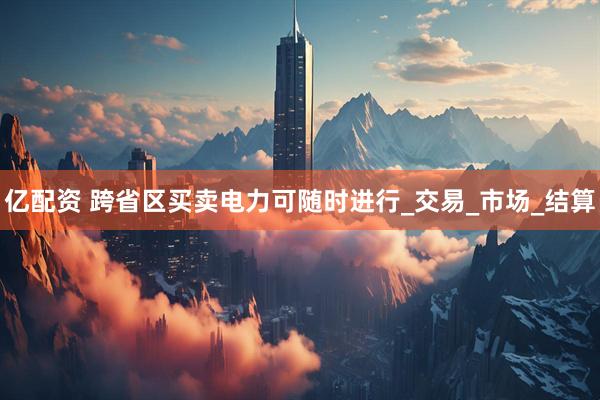 亿配资 跨省区买卖电力可随时进行_交易_市场_结算