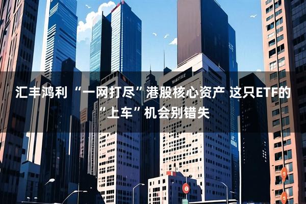 汇丰鸿利 “一网打尽”港股核心资产 这只ETF的“上车”机会别错失