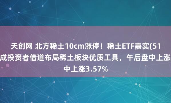 天创网 北方稀土10cm涨停！稀土ETF嘉实(516150)成投资者借道布局稀土板块优质工具，午后盘中上涨3.57%
