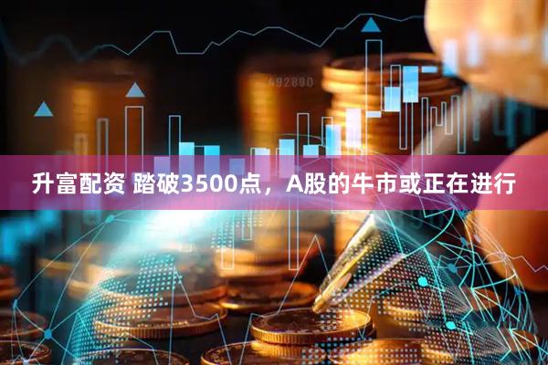 升富配资 踏破3500点，A股的牛市或正在进行
