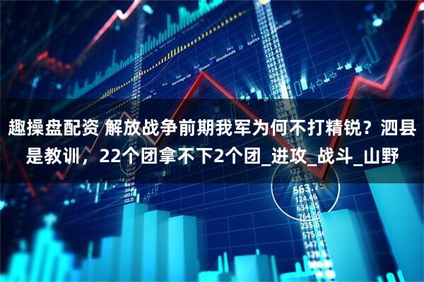 趣操盘配资 解放战争前期我军为何不打精锐？泗县是教训，22个团拿不下2个团_进攻_战斗_山野