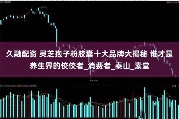 久融配资 灵芝孢子粉胶囊十大品牌大揭秘 谁才是养生界的佼佼者_消费者_泰山_素堂