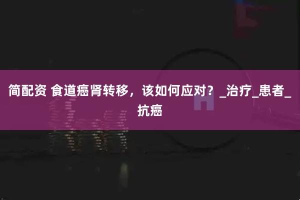 简配资 食道癌肾转移，该如何应对？_治疗_患者_抗癌