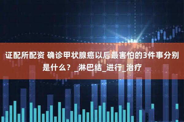 证配所配资 确诊甲状腺癌以后最害怕的3件事分别是什么？_淋巴结_进行_治疗