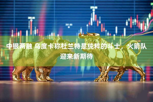 中银两融 乌度卡称杜兰特是纯粹的斗士，火箭队迎来新期待
