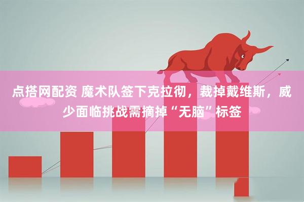 点搭网配资 魔术队签下克拉彻，裁掉戴维斯，威少面临挑战需摘掉“无脑”标签